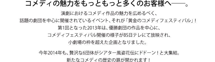 コメディの魅力をもっともっと多くのお客様へ───。演劇におけるコメディ作品の魅力を広めるべく、話題の劇団を中心に開催されているイベント、それが「黄金のコメディフェスティバル」！　第1回となった2,013年は、優勝劇団の作品を中心に、コメディフェスティバル開催の様子がBS日テレにて放送され、笑劇場の枠を超えた企画となりました。　今年2,014年も、贅沢な6団体がシアター風姿花伝にドドーン！と大集結。新たなコメディの歴史の扉が開かれます！