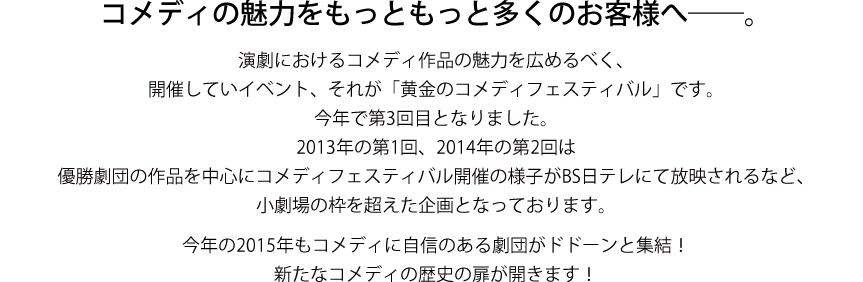 演劇におけるコメディ作品の魅力を広めるべく、開催していイベント、それが「黄金のコメディフェスティバル」です。今年で第3回目となりました。2013年の第1回、2014年の第2回は優勝劇団の作品を中心にコメディフェスティバル開催の様子がBS日テレにて放映されるなど、小劇場の枠を超えた企画となっております。今年の2015年もコメディに自信のある劇団がドドーンと集結！新たなコメディの歴史の扉が開きます！ 