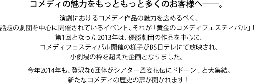 コメディの魅力をもっともっと多くのお客様へ───。演劇におけるコメディ作品の魅力を広めるべく、話題の劇団を中心に開催されているイベント、それが「黄金のコメディフェスティバル」！　第1回となった2,013年は、優勝劇団の作品を中心に、コメディフェスティバル開催の様子がBS日テレにて放送され、笑劇場の枠を超えた企画となりました。　今年2,014年も、贅沢な6団体がシアター風姿花伝にドドーン！と大集結。新たなコメディの歴史の扉が開かれます！